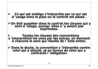 20
 Ce qui est ambigu s’interprète par ce qui est
d ’usage dans le pays ou le contrat est passé .
On doit suppléer dans le contrat les clauses qui y
sont d ’usage, quoiqu ’elles n ’y soient pas
exprimées.
 Toutes les clauses des conventions
s ’interprètent les unes par les autres, en donnant
à chacune le sens qui résulte de l ’acte entier.
 Dans le doute, la convention s ’interprète contre
celui qui a stipulé, et en faveur de celui qui a
contracté l ’obligation.
22samedi 28 septembre 13
 