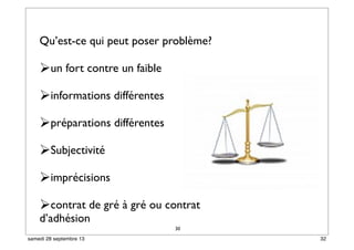 30
Qu’est-ce qui peut poser problème?
un fort contre un faible
informations différentes
préparations différentes
Subjectivité
imprécisions
contrat de gré à gré ou contrat
d’adhésion
32samedi 28 septembre 13
 