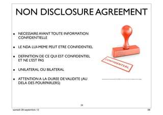 33
• NECESSAIRE AVANT TOUTE INFORMATION
CONFIDENTIELLE
• LE NDA LUI-MEME PEUT ETRE CONFIDENTIEL
• DEFINITION DE CE QUI EST CONFIDENTIEL
ET NE L’EST PAS
• UNILATERAL OU BILATERAL
• ATTENTION A LA DUREE DEVALIDITE (AU
DELA DES POURPARLERS)
NON DISCLOSURE AGREEMENT
http://assistantedirection.secondes.info/ﬁles/2011/09/4829537-rendu-3d-d-39-un-timbre-avec-conﬁdentiel-l-39-encre-rouge.jpg
38samedi 28 septembre 13
 