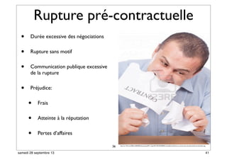 Rupture pré-contractuelle
• Durée excessive des négociations
• Rupture sans motif
• Communication publique excessive
de la rupture
• Préjudice:
• Frais
• Atteinte à la réputation
• Pertes d’affaires
36 http://us.123rf.com/400wm/400/400/xalanx/xalanx0911/xalanx091100105/5906693-mad-affaires-dechirer-un-contrat-avec-ses-dents-isolee-sur-fond-blanc.jpg
41samedi 28 septembre 13
 