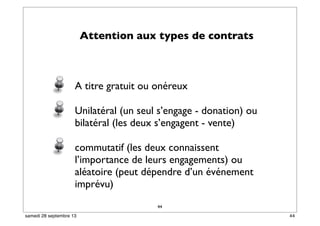 Attention aux types de contrats
A titre gratuit ou onéreux
Unilatéral (un seul s’engage - donation) ou
bilatéral (les deux s’engagent - vente)
commutatif (les deux connaissent
l’importance de leurs engagements) ou
aléatoire (peut dépendre d’un événement
imprévu)
44
44samedi 28 septembre 13
 