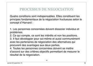 43
Quatre conditions sont indispensables. Elles constituent les
principes fondamentaux de la négociation fructueuse selon le
concept d ́Harvard :
1. Les personnes concernées doivent dissocier individus et
problèmes.
2. Ce qui compte, ce sont les intérêts et non les positions.
3. Il faut développer pour soi-même et aussi communément
avec les partenaires de négociation des alternatives qui
procurent des avantages aux deux parties.
4. Toutes les personnes concernées doivent se mettre
d’accord sur des critères objectifs permettant de mesurer le
résultat de la négociation.
49samedi 28 septembre 13
 