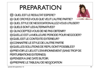 45
PREPARATION
QUELESTLERESULTATESPERE?
QUECROYEZ-VOUSQUEVEUTL’AUTREPARTIE?
QUELSTYLEDENEGOCIATIONALLEZ-VOUSUTILISER?
QUELSSONTLESALTERNATIVES?
QU’ACCEPTEZ-VOUSDENEPASOBTENIR?
QUELLEESTLAMEILLEUREPERIODEPOURNEGOCIER?
QUELESTLECONTEXTEEXTERIEUR?
CONNAITRELESTYLEDEL’AUTREPARTIE
QUELLESSOLUTIONSDEREPLISONTPOSSIBLES?
PREVOIRLELIEUETL’ENVIRONNEMENT(SANSTROPDE
PERTURBATIONSEXTERNES)
PENSERAUNEDATEBUTOIR.
PREPARELETABLEAUDENEGOCIATION
51samedi 28 septembre 13
 