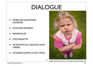 49
DIALOGUE
• POSER DES QUESTIONS
OUVERTES
• ECOUTERVRAIMENT
• REFORMULER
• ETRE PROACTIF
• ATTENTION AU LANGAGE NON
VERBAL
• N’OUBLIEZ JAMAIS LE BUT FINAL
IMAGE: http://www.tobaccer.com/?module=news&cmd=news&id=43
55samedi 28 septembre 13
 