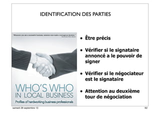 • Être précis
• Vérifier si le signataire
annoncé a le pouvoir de
signer
• Vérifier si le négociateur
est le signataire
• Attention au deuxième
tour de négociation
IDENTIFICATION DES PARTIES
62samedi 28 septembre 13
 