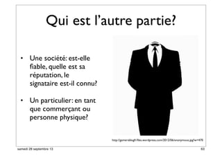 Qui est l’autre partie?
• Une société: est-elle
ﬁable, quelle est sa
réputation, le
signataire est-il connu?
• Un particulier: en tant
que commerçant ou
personne physique?
http://gamersblogfr.ﬁles.wordpress.com/2012/06/anonymous.jpg?w=470
63samedi 28 septembre 13
 