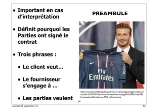 59
• Important en cas
d’interprétation
• Définit pourquoi les
Parties ont signé le
contrat
• Trois phrases :
• Le client veut…
• Le fournisseur
s’engage à …
• Les parties veulent
PREAMBULE
http://www.lanouvellerepublique.fr/var/nrv2/storage/images/contenus/
articles/2013/02/01/la-sensation-beckham-au-psg/24704292-1-fre-FR/
La-sensation-Beckham-au-PSG_reference.jpg
65samedi 28 septembre 13
 