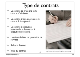 Type de contrats
• Le contrat de gré à gré et le
contrat d’adhésion.
• Le contrat à titre onéreux et le
contrat à titre gratuit.
• Le contrat à exécution
instantanée et le contrat à
exécution successive.
• Livraison de bien ou prestation de
services
• Achat et licences
• Titre du contrat 60
http://www.barreau-annecy.com/images/stories/contrats.jpg
66samedi 28 septembre 13
 