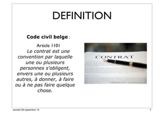 DEFINITION
Code civil belge :
Article 1101
Le contrat est une
convention par laquelle
une ou plusieurs
personnes s'obligent,
envers une ou plusieurs
autres, à donner, à faire
ou à ne pas faire quelque
chose.
7samedi 28 septembre 13
 
