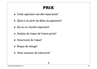 64
• Cette opération est-elle importante?
• Quid si on parle de délais de payement?
• Est-ce un marché important?
• Analyse de risque de l’autre partie?
• Assurances de risque?
• Risque de change?
• Votre situation de trésorerie?
39
PRIX
70samedi 28 septembre 13
 