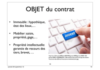 OBJET du contrat
• Immeuble : hypothèque,
état des lieux,…
• Mobilier: saisie,
propriété, gage,…
• Propriété intellectuelle:
garantie de recours des
tiers, brevet, …
66
http://us.123rf.com/400wm/400/400/gunnar3000/gunnar30001103/
gunnar3000110300084/9011746-investir-cle-sur-le-concept-de-clavier-
montrant-des-affaires-ﬁnancieres-investissement.jpg
72samedi 28 septembre 13
 