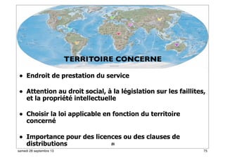 69
• Endroit de prestation du service
• Attention au droit social, à la législation sur les faillites,
et la propriété intellectuelle
• Choisir la loi applicable en fonction du territoire
concerné
• Importance pour des licences ou des clauses de
distributions 41
TERRITOIRE CONCERNE
75samedi 28 septembre 13
 