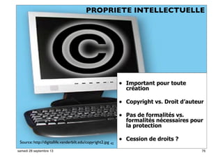 70
• Important pour toute
création
• Copyright vs. Droit d’auteur
• Pas de formalités vs.
formalités nécessaires pour
la protection
• Cession de droits ?Source: http://digitallife.vanderbilt.edu/copyright2.jpg 42
PROPRIETE INTELLECTUELLE
76samedi 28 septembre 13
 