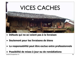 79
• Défauts qui ne se voient pas à la livraison
• Seulement pour les livraisons de biens
• La responsabilité peut être exclue entre professionnels
• Possibilité de mises à jour ou de remédiations52
VICES CACHES
85samedi 28 septembre 13
 
