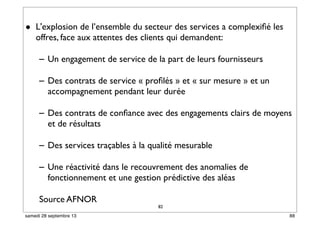 82
• L'explosion de l’ensemble du secteur des services a complexiﬁé les
offres, face aux attentes des clients qui demandent:
– Un engagement de service de la part de leurs fournisseurs
– Des contrats de service « proﬁlés » et « sur mesure » et un
accompagnement pendant leur durée
– Des contrats de conﬁance avec des engagements clairs de moyens
et de résultats
– Des services traçables à la qualité mesurable
– Une réactivité dans le recouvrement des anomalies de
fonctionnement et une gestion prédictive des aléas
Source AFNOR
82 88samedi 28 septembre 13
 