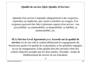 83
Qualité de service (QoS, Quality of Service)
 
Aptitude d'un service à répondre adéquatement à des exigences,
exprimées ou implicites, qui visent à satisfaire ses usagers. Ces
exigences peuvent être liées à plusieurs aspects d'un service : son
accessibilité, sa continuabilité, sa disponibilité, sa ﬁabilité, sa
maintenabilité, etc.
SLA (Service Level Agreement pour Accords sur la qualité de
service) est de son côté le contrat déﬁnissant les engagements du
fournisseur quant à la qualité de sa prestation, et les pénalités engagées
en cas de manquement. Cette qualité doit être mesurée selon des
critères objectifs acceptés par les deux parties. Exemple : temps de
rétablissement du service en cas d'incident.
89samedi 28 septembre 13
 