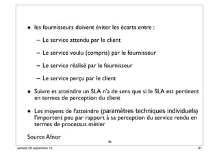 85
• les fournisseurs doivent éviter les écarts entre :
– Le service attendu par le client
– Le service voulu (compris) par le fournisseur
– Le service réalisé par le fournisseur
– Le service perçu par le client
• Suivre et atteindre un SLA n'a de sens que si le SLA est pertinent
en termes de perception du client
• Les moyens de l'atteindre (paramètres techniques individuels)
l'importent peu par rapport à sa perception du service rendu en
termes de processus métier
Source Afnor
85
91samedi 28 septembre 13
 
