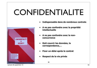 88
• Indispensable dans de nombreux contrats
• A ne pas confondre avec la propriété
intellectuelle
• A ne pas confondre avec la non-
concurrence
• Doit couvrir les données, la
correspondance,…
• Fixer un délai après le contrat
• Respect de la vie privée
CONFIDENTIALITE
94samedi 28 septembre 13
 