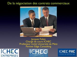De la négociation des contrats commerciaux




                   Jacques Folon
              Chargé de cours ICHEC
        Professeur invité Université de Metz
              Partner Edge Consulting
 