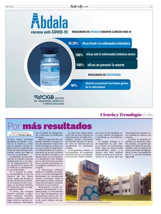 MAR. 2022 13
Redacción Ciencia y
Técnica de Prensa Latina
Ĭ
Ĭ Cinco nuevos productos
destinados al manejo y con-
trol de la Covid-19 y otros
para la pesquisa neonatal fi-
guran entre los resultados del
Centro de InmunoEnsayo (CIE),
entidad cubana que llega en
2022 a su 35 aniversario.
El generador de flujo utili-
zado por el ventilador nacional
Ventipap Neuronic y una bate-
ría de diagnosticadores fue-
ron algunos de los aportes de
la institución al enfrentamien-
to a esa enfermedad.
En el balance de traba-
jo correspondiente a 2021, la
directora del CIE, Niurka
Carlos, resaltó que durante el
periodo obtuvieron el certifica-
do de Empresa de Alta Tecno-
logía y el de Buenas Prácticas
de Fabricación para los Diag-
nosticadores SUMA.
El centro, que consiguió
exportar productos a países
como Venezuela, Colombia,
México y Argentina, y aspira a
llegar a otras 21 naciones, im-
pulsó proyectos relacionados
CienciayTecnologíaal día
Por más resultados
con el empleo de nanopartícu-
las y otros para la certificación
de sangre.
Entre los logros del año pre-
cedente destacan el ensayo clí-
nico del preparado cubano anti-
Covid-19 Abdala en su fase 3, en
el cual se aplicó el diagnostica-
dor UMELISA SARS-CoV-2 para la
evaluación de 48 000 muestras
de los individuos incluidos en el
estudio previo a la inmunización;
y el identificado como Meñique
para la valoración de las pruebas
de los menores participantes en
la indagación preliminar a la va-
cunación.
El denominado UMELISA
SARS-CoV-2 antiRBD se ha utiliza-
do en 22 de esas investigaciones
relacionadas con formulaciones
propias y extranjeras contra la
enfermedad en adultos y niños de
Cuba y de otros países, evaluando
un total de 28 510 muestras.
Perteneciente al grupo em-
presarial BioCubafarma, la en-
tidad produjo 127 688 estuches
de 30 tipos de diagnóstico, que
representaron más de 46,2 mi-
llones de determinaciones, cer-
ca de cuatro millones más que
en 2020.
©
©
INTERNET
en el que se han estudiado ca-
si cinco millones de gestantes
e identificado 9 163 malforma-
ciones.
La entidad, fundada el 7
de septiembre de 1987, utili-
za la técnica de inmunoensayo
ELISA –siglas de Enzyme-Linked
ImmunoSorbent Assay– y el
Sistema Ultra Micro Analítico
(SUMA), presente ya en esos mo-
mentos en el mundo, pero que
Cuba adaptó para emplear me-
nos cantidad de reactivo y de
muestra.
El Centro ha devenido pri-
mordial en el desarrollo cientí-
fico nacional, con aportes pal-
pables en la detección de enfer-
medades como el síndrome de
Downyotrosmalesdeorigenge-
nético, el sida y las hepatitis de
tipo B y C, por solo mencionar
algunas.
En solo ocho meses elabo-
raron más de cinco millones de
determinaciones de SARS-CoV-2
antígeno, puestas a disposición
del Sistema Nacional de Salud;
así como los reactivos para la
cuantificación de anticuerpos
antiRBD.
El CIE garantiza, además, el
funcionamiento de programas
sanitarios del país, por ejemplo,
el de atención materno infantil,
La institución es primordial en el desarrollo científico de Cuba.
 