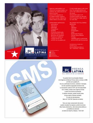 Ya puedes tener los principales titulares
de la Agencia de Noticias Prensa Latina si envías un SMS
al 8100 con la palabra PL.
Una vez confirmado el servicio, recibirás 4 mensajes
de 250 caracteres espaciados durante el día.
La suscripción cuesta 25 CUP, que será descontado
de tu crédito y tendrá como vigencia 30 días
a partir de la fecha de activación.
Si deseas renovarlo, puedes hacerlo antes
de que expire el tiempo acordado.
En caso de interrupciones,
llame al 7 2047397 (Atención al cliente).
Para una mejor comprensión del servicio
puedes consultar los espacios: portal de servicios
http://www.entumovil.cu, sitio www.prensa-latina.cu
y el teléfono de atención
al cliente de Desoft La Habana: 7 832 3501
 