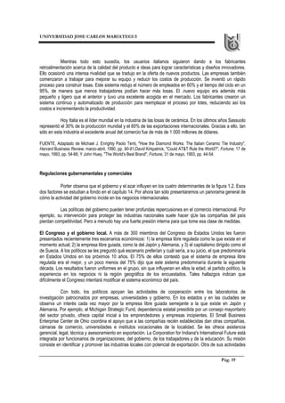 UNIVERSIDAD JOSE CARLOS MARIATEGUI
Pág. 19
Mientras todo esto sucedía, los usuarios italianos siguieron dando a los fabricantes
retroalimentación acerca de la calidad del producto e ideas para lograr características y diseños innovadores.
Ello ocasionó una intensa rivalidad que se tradujo en la oferta de nuevos productos. Las empresas también
comenzaron a trabajar para mejorar su equipo y reducir los costos de producción. Se inventó un rápido
proceso para construir losas. Este sistema redujo el número de empleados en 60% y el tiempo del ciclo en un
95%, de manera que menos trabajadores podían hacer más losas. El .nuevo equipo era además más
pequeño y ligero que el anterior y tuvo una excelente acogida en el mercado. Los fabricantes crearon un
sistema continuo y automatizado de producción para reemplazar el proceso por lotes, reduciendo así los
costos e incrementando la productividad.
Hoy Italia es el líder mundial en la industria de las losas de cerámica. En los últimos años Sassuolo
representó el 30% de la producción mundial y el 60% de las exportaciones internacionales. Gracias a ello, tan
sólo en esta industria el excedente anual del comercio fue de más de 1 000 millones de dólares.
FUENTE, Adaptado de Michael J. Enrighty Paolo Tenti, "How the Diamond Works: The Italian Ceramic Tile Industry",
Harvard Business Review, marzo-abril, 1990, pp. 90-91;David Kirkpatrick, "Could AT&T Rule the World?", Fortune, 17 de
mayo, 1993, pp. 54-66; Y John Huey, "The World's Best Brand", Fortune, 31 de mayo, 1993, pp. 44-54.
Regulaciones gubernamentales y comerciales
Porter observa que el gobierno y el azar influyen en los cuatro determinantes de la figura 1.2. Esos
dos factores se estudian a fondo en el capítulo 14. Por ahora tan sólo presentaremos un panorama general de
cómo la actividad del gobierno incide en los negocios internacionales.
Las políticas del gobierno pueden tener profundas repercusiones en el comercio internacional. Por
ejemplo, su intervención para proteger las industrias nacionales suele hacer qUe las compañías del país
pierdan competitividad. Pero a menudo hay una fuerte presión interna para que tome esa clase de medidas.
El Congreso y el gobierno local. A más de 300 miembros del Congreso de Estados Unidos les fueron
presentados recientemente tres escenarios económicos: 1) la empresa libre regulada como la que existe en el
momento actual; 2) la empresa libre guiada, como la del Japón y Alemania, y 3) el capitalismo dirigido como el
de Suecia. A los políticos se les preguntó qué escenario preferían y cuál sería, a su juicio, el que predominaría
en Estados Unidos en los próximos 10 años. El 75% de ellos contestó que el sistema de empresa libre
regulada era el mejor, y un poco menos del 75% dijo que este sistema predominaría durante la siguiente
década. Los resultados fueron uniformes en el grupo, sin que influyeran en ellos la edad, el partido político, la
experiencia en los negocios ni la región geográfica de los encuestados. Tales hallazgos indican que
difícilmente el Congreso intentará modificar el sistema económico del país.
Con todo, los políticos apoyan las actividades de cooperación entre los laboratorios de
investigación patrocinados por empresas, universidades y gobierno. En los estados y en las ciudades se
observa un interés cada vez mayor por la empresa libre guiada semejante a la que existe en Japón y
Alemania. Por ejemplo, el Michigan Strategic Fund, dependencia estatal presidida por un consejo mayoritario
del sector privado, ofrece capital inicial a los emprendedores y empresas incipientes. El Small Business
Enterprise Center de Ohio coordina el apoyo que a las compañías recién establecidas dan otras compañías,
cámaras de comercio, universidades e institutos vocacionales de la localidad. Se les ofrece asistencia
gerencial, legal, técnica y asesoramiento en exportación. La Corporation for Indiana's International Future está
integrada por funcionarios de organizaciones, del gobierno, de los trabajadores y de la educación. Su misión
consiste en identificar y promover las industrias locales con potencial de exportación. Otra de sus actividades
 