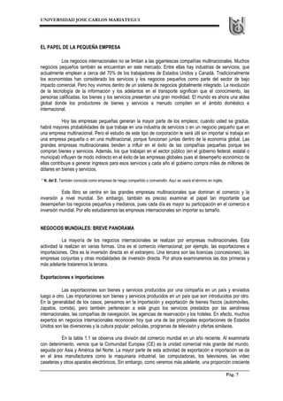 UNIVERSIDAD JOSE CARLOS MARIATEGUI
Pág. 7
EL PAPEL DE LA PEQUEÑA EMPRESA
Los negocios internacionales no se limitan a las gigantescas compañías multinacionales. Muchos
negocios pequeños también se encuentran en este mercado. Entre ellas hay industrias de servicios, que
actualmente emplean a cerca del 70% de los trabajadores de Estados Unidos y Canadá. Tradicionalmente
los economistas han considerado los servicios y los negocios pequeños como parte del sector de bajo
impacto comercial. Pero hoy vivimos dentro de un sistema de negocios globalmente integrado. La revolución
de la tecnología de la información y los adelantos en el transporte significan que el conocimiento, las
personas calificadas, los bienes y los servicios presentan una gran movilidad. El mundo es ahora una aldea
global donde los productores de bienes y servicios a menudo compiten en el ámbito doméstico e
internacional.
Hoy las empresas pequeñas generan la mayor parte de los empleos; cuando usted se gradúe,
habrá mayores probabilidades de que trabaje en una industria de servicios o en un negocio pequeño que en
una empresa multinacional. Pero el estudio de este tipo de corporación le será útil sin importar si trabaja en
una empresa pequeña o en una multinacional, porque funcionan juntas dentro de la economía global. Las
grandes empresas multinacionales tienden a influir en el éxito de las compañías pequeñas porque les
compran bienes y servicios. Además, los que trabajan en el sector público (en el gobierno federal, estatal o
municipal) influyen de modo indirecto en el éxito de las empresas globales pues el desempeño económico de
ellas contribuye a generar ingresos para esos servicios y cada año el gobierno compra miles de millones de
dólares en bienes y servicios.
* N. del E. También conocida como empresa de riesgo compartido o coinversi6n. Aquí se usará el término en inglés.
Este libro se centra en las grandes empresas multinacionales que dominan el comercio y la
inversión a nivel mundial. Sin embargo, también es preciso examinar el papel tan importante que
desempeñan los negocios pequeños y medianos, pues cada día es mayor su participación en el comercio e
inversión mundial. Por ello estudiaremos las empresas internacionales sin importar su tamaño.
NEGOCIOS MUNDIALES: BREVE PANORAMA
La mayoría de los negocios internacionales se realizan por empresas multinacionales. Esta
actividad la realizan en varias formas. Una es el comercio internacional; por ejemplo, las exportaciones e
importaciones. Otra es la inversión directa en el extranjero. Una tercera son las licencias (concesiones), las
empresas conjuntas y otras modalidades de inversión directa. Por ahora examinaremos las dos primeras y
más adelante trataremos la tercera.
Exportaciones e importaciones
Las exportaciones son bienes y servicios producidos por una compañía en un país y enviados
luego a otro. Las importaciones son bienes y servicios producidos en un país que son introducidos por otro.
En la generalidad de los casos, pensamos en la importación y exportación de bienes físicos (automóviles,
zapatos, comida), pero también pertenecen a este grupo los servicios prestados por las aerolíneas
internacionales, las compañías de navegación, las agencias de reservación y los hoteles. En efecto, muchos
expertos en negocios internacionales reconocen hoy que una de las principales exportaciones de Estados
Unidos son las diversiones y la cultura popular: películas, programas de televisión y ofertas similares.
En la tabla 1.1 se observa una división del comercio mundial en un año reciente. Al examinarla
con detenimiento, vemos que la Comunidad Europea (CE) es la unidad comercial más grande del mundo,
seguida por Asia y América del Norte. La mayor parte de esta actividad de exportación e importación se da
en el área manufacturera como la maquinaria industrial, las computadoras, los televisores, las video
caseteras y otros aparatos electrónicos. Sin embargo, como veremos más adelante, una proporción creciente
 