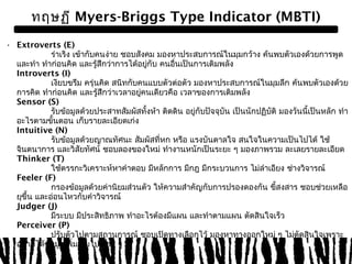 ทฤษฏี Myers-Briggs Type Indicator (MBTI) 
• Extroverts (E) 
ร่าเริง เข้ากับคนง่าย ชอบสังคม มองหาประสบการณ์ในมุมกว้าง ค้นพบตัวเองด้วยการพูด 
และทำา ทำาก่อนคิด และรู้สึกว่าการได้อยู่กับ คนอื่นเป็นการเติมพลัง 
Introverts (I) 
เงียบขรึม ครุ่นคิด สนิทกับคนแบบตัวต่อตัว มองหาประสบการณ์ในมุมลึก ค้นพบตัวเองด้วย 
การคิด ทำาก่อนคิด และรู้สึกว่าเวลาอยคู่นเดียวคือ เวลาของการเติมพลัง 
Sensor (S) 
รับข้อมูลด้วยประสาทสัมผัสทั้งห้า ติดดิน อยกูั่บปัจจุบัน เป็นนักปฏิบัติ มองวันนี้เป็นหลัก ทำา 
อะไรตามขั้นตอน เก็บรายละเอียดเก่ง 
Intuitive (N) 
รับข้อมูลด้วยญาณทัศนะ สัมผัสที่หก หรือ แรงบันดาลใจ สนใจในความเป็นไปได้ ใช้ 
จินตนาการ และวิสัยทัศน์ ชอบลองของใหม่ ทำางานหนักเป็นระยะ ๆ มองภาพรวม ละเลยรายละเอียด 
Thinker (T) 
ใชต้รรกะวิเคราะห์หาคำาตอบ มีหลักการ มีกฎ มีกระบวนการ ไม่ลำาเอียง ชา่งวิจารณ์ 
Feeler (F) 
กรองข้อมูลด้วยค่านิยมส่วนตัว ให้ความสำาคัญกับการปรองดองกัน ขี้สงสาร ชอบชว่ยเหลือ 
ยขุึ้น และอ่อนไหวกับคำาวิจารณ์ 
Judger (J) 
มีระบบ มีประสิทธิภาพ ทำาอะไรต้องมีแผน และทำาตามแผน ตัดสินใจเร็ว 
Perceiver (P) 
ปรับตัวไปตามสถานการณ์ ชอบเปิดทางเลือกไว้ มองหาทางออกใหม่ ๆ ไม่ตัดสินใจเพราะ 
อยากได้ข้อมูลเพิ่มเติมไปเรื่อย ๆ 
 