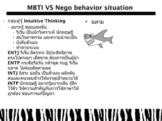 MBTI VS Nego behavior situation 
• กลุ่มผรูู้้ Intuitive Thinking 
• อยากรู้ ชอบแข่งขัน 
• ริเริ่ม เป็นนักวิเคราะห์ นักทฤษฎี 
• สนใจภาพรวม และความน่าจะเป็น 
• บังคับตัวเอง 
• ท้าทายระบบ 
ENTJ ริเริ่ม มีตรรกะ มีประสิทธิภาพ 
ตรงไปตรงมา เด็ดขาด ต้องการเป็นผู้นำา 
ENTP กระตือรือร้น กล้าพูด กบฏ ริเริ่ม 
ฉลาด ไม่ค่อยติดตามผล 
INTJ อิสระ มุ่งมั่น เป็นตัวเอง ผลักดัน 
ตนและคนรอบข้างให้บรรลุเป้าหมายได้ 
INTP นักทฤษฎี อยากรู้อยากเห็น รู้ลึก 
ไว้ตัว ให้ความสำาคัญกับการใช้ภาษาให้ 
ถูกต้อง ชอบการแก้ปัญหา 
• ฉลาม 
 