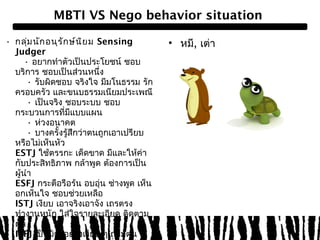 MBTI VS Nego behavior situation 
• กลุ่มนักอนุรักษ์นิยม Sensing 
Judger 
• อยากทำาตัวเป็นประโยชน์ ชอบ 
บริการ ชอบเป็นส่วนหนึ่ง 
• รับผิดชอบ จริงใจ มีมโนธรรม รัก 
ครอบครัว และขนบธรรมเนียมประเพณี 
• เป็นจริง ชอบระบบ ชอบ 
กระบวนการที่มีแบบแผน 
• ห่วงอนาคต 
• บางครั้งรู้สึกว่าตนถูกเอาเปรียบ 
หรือไม่เห็นหัว 
ESTJ ใช้ตรรกะ เด็ดขาด มีและให้ค่า 
กับประสิทธิภาพ กล้าพูด ต้องการเป็น 
ผู้นำา 
ESFJ กระตือรือร้น อบอุ่น ช่างพูด เห็น 
อกเห็นใจ ชอบช่วยเหลือ 
ISTJ เงียบ เอาจริงเอาจัง เถรตรง 
ทำางานหนัก ใส่ใจรายละเอียด ติดตาม 
ผล 
ISFJ เป็นมิตรอย่างเงียบ ๆ ถ่อมตน 
ทุ่มเท ดูเหมือนพึ่งไม่ได้แต่พึ่งได้ ปิด 
• หมี, เต่า 
 