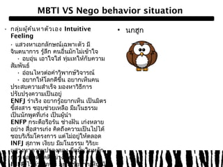 MBTI VS Nego behavior situation 
• กลุ่มผคู้้นหาตัวเอง Intuitive 
Feeling 
• แสวงหาเอกลักษณ์เฉพาะตัว มี 
จินตนาการ รู้ลึก คนอื่นมักไม่เข้าใจ 
• อบอุ่น เอาใจใส่ ทุ่มเทให้กับความ 
สัมพันธ์ 
• อ่อนไหวต่อคำาวิพากษ์วิจารณ์ 
• อยากให้โลกดีขึ้น อยากเห็นคน 
ประสบความสำาเร็จ มองหาวิธีการ 
ปรับปรุงความเป็นอยู่ 
ENFJ ร่าเริง อยากรู้อยากเห็น เป็นมิตร 
ขสี้งสาร ชอบช่วยเหลือ มีมโนธรรม 
เป็นนักพูดที่เกง่ เป็นผู้นำา 
ENFP กระตือรือร้น ช่างฝัน เก่งหลาย 
อย่าง สื่อสารเก่ง คิดถึงความเป็นไปได้ 
ชอบริเริ่มโครงการ แต่ไม่อยู่ให้ตลอด 
INFJ สุภาพ เงียบ มีมโนธรรม วิริยะ 
แสวงหาความปรองดอง ยึดมั่นในหลัก 
การ และอุดมคติอย่างเงียบ ๆ 
INFP ไว้ตัว สุภาพ อยากรู้อยากเห็น มี 
หัวศิลป์ เปิดใจกว้าง มีอุดมการณ์ 
• นกฮูก 
 