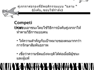 คู่เจรจาต่อรองที่มีพฤติกรรมแบบ "ฉลาม ” 
(บังคับ, ชอบใช้กำาลัง) 
Competi 
ti•o ชnอบเอาชนะโดยใช้วิธีการบังคับคู่เจรจาให้ 
ทำาตามวิธีการแบบตน 
• ให้ความสำาคัญกับเป้าหมายของตนมากกว่า 
การรักษาสัมพันธภาพ 
• เชื่อว่าความขัดแย้งจะยุติได้ต่อเมื่อมีผู้ชนะ 
และผู้แพ้ 
• รู้สึกล้มเหลวถ้าแพ้ หรือไมไ่ด้สิ่งทตี่้องการ 
 