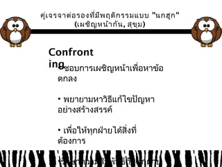 คู่เจรจาต่อรองที่มีพฤติกรรมแบบ "นกฮูก" 
(เผชิญหน้ากัน, สุขุม) 
Confront 
ing 
• ชอบการเผชิญหน้าเพื่อหาข้อ 
ตกลง 
• พยายามหาวิธีแก้ไขปัญหา 
อย่างสร้างสรรค์ 
• เพื่อให้ทุกฝ่ายได้สิ่งที่ 
ต้องการ 
•รักษาความสัมพันธ์กับทุกฝ่าย 
 