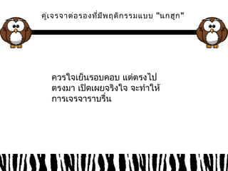 คู่เจรจาต่อรองที่มีพฤติกรรมแบบ "นกฮูก" 
ควรใจเย็นรอบคอบ แต่ตรงไป 
ตรงมา เปิดเผยจริงใจ จะทำาให้ 
การเจรจาราบรื่น 
 