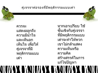 คู่เจรจาต่อรองที่มีพฤติกรรมแบบเต่า 
ควรจะ 
แสดงออกถึง 
ความมนีำ้าใจ 
และเห็นอก 
เหน็ใจ เพื่อให้ 
คู่เจรจาที่มี 
พฤติกรรมแบบ 
เต่า 
หากเอาเปรียบ ใช้ 
ชั้นเชิงกับคู่เจรจา 
ที่มีพฤติกรรมแบบ 
เต่าจะทำาให้พวก 
เขาไม่กล้าแสดง 
ความเห็นหรือ 
ความคิด 
สร้างสรรค์ในการ 
แก้ไขปัญหา 
 