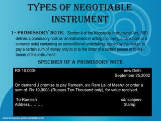 TypES Of NEGOTIABLE
INSTRUMENT
1- pROMISSORy NOTE: Section 4 of the Negotiable Instruments Act, 1881
defines a promissory note as ‘an instrument in writing (not being a bank note or a
currency note) containing an unconditional undertaking, signed by the maker, to
pay a certain sum of money only to or to the order of a certain person or to the
bearer of the instrument’.

SpECIMEN Of A pROMISSORy NOTE
RS 10,000/-

new Delhi
September 25,2002

On demand ,I promise to pay Ramesh, s/o Ram Lal of Meerut or order a
sum of Rs 10,000/- (Rupees Ten Thousand only), for value received.
To Ramesh
Address……….

sd/ sanjeev
Stamp

 