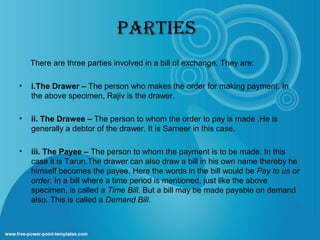 pARTIES
There are three parties involved in a bill of exchange. They are:
•

i.The Drawer – The person who makes the order for making payment. In
the above specimen, Rajiv is the drawer.

•

ii. The Drawee – The person to whom the order to pay is made .He is
generally a debtor of the drawer. It is Sameer in this case.

•

iii. The Payee – The person to whom the payment is to be made. In this
case it is Tarun.The drawer can also draw a bill in his own name thereby he
himself becomes the payee. Here the words in the bill would be Pay to us or
order. In a bill where a time period is mentioned, just like the above
specimen, is called a Time Bill. But a bill may be made payable on demand
also. This is called a Demand Bill.

 