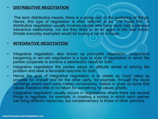 •

DISTRIBUTIVE NEGOTIATION
The term distributive means; there is a giving out; or the scattering of things.
Hence, this type of negotiation is often referred to as 'The Fixed Pie'.. A
distributive negotiation usually involves people who have never had a previous
interactive relationship, nor are they likely to do so again in the near future.
Simple everyday examples would be buying a car or a house.

•

INTEGRATIVE NEGOTIATION

•

Integrative negotiation, also known as principled negotiation, cooperative
bargaining or win-win negotiation is a type or style of negotiation in which the
parties cooperate to achieve a satisfactory result for both.
Integrative negotiation the parties adopt an attitude aimed at solving the
problem and seek a favorable outcome for both.
Hence the goal of integrative negotiation is to create as much value as
possible for oneself and for the other party, for example, through the stock
exchange where each party makes concessions, makes or gives up some that
values therefore little or no return for something he values greatly.
Integrative negotiation usually occurs in negotiations where there are several
things to negotiate, for example, in creating a society in which each partner
can bring different resources, but complementary to those of other partners.

•
•

•

 