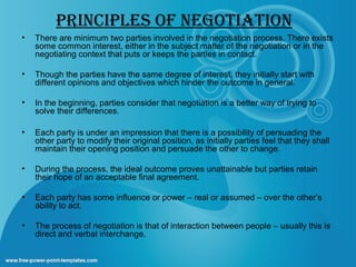 PRINCIPLES OF NEGOTIATION
•

There are minimum two parties involved in the negotiation process. There exists
some common interest, either in the subject matter of the negotiation or in the
negotiating context that puts or keeps the parties in contact.

•

Though the parties have the same degree of interest, they initially start with
different opinions and objectives which hinder the outcome in general.

•

In the beginning, parties consider that negotiation is a better way of trying to
solve their differences.

•

Each party is under an impression that there is a possibility of persuading the
other party to modify their original position, as initially parties feel that they shall
maintain their opening position and persuade the other to change.

•

During the process, the ideal outcome proves unattainable but parties retain
their hope of an acceptable final agreement.

•

Each party has some influence or power – real or assumed – over the other’s
ability to act.

•

The process of negotiation is that of interaction between people – usually this is
direct and verbal interchange.

 