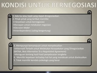 1. Ada isu atau topik yang dapat dinegosiasikan.
2. Pihak-pihak yang terlibat memiliki:
→ Kesediaan untuk bernegosiasi
→Kesiapan untuk melakukan negosiasi
→Decision Maker
→Interdependensi (saling bergantung)




 3. Mempunyai kemampuan untuk menyelesaikan
 →Alternatif Terbaik untuk Melakukan Kesepakatan yang Dinegosiasikan
 (BATNA, Best Alternative To a Negotiated Agreement)
 →Keraguan tentang hasil-hasil penyelesaian sengketa
 4. Memiliki kepekaan terhadap hal-hal yang mendesak untuk diselesaikan
 5. Tidak memiliki kendala psikologis yang besar
 