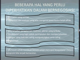 BEBERAPA HAL YANG PERLU
DIPERHATIKAN DALAM BERNEGOSIASI
 Persiapan yang cermat
 Presentasi dan evaluasi yang jelas mengenai posisi kedua belah pihak.



Keterampilan, pengalaman, motivasi, pikiran yang terbuka
 Pendekatan yang logis untuk menciptakan dan mempertahankan
hubungan yang baik dan saling menguntungkan serta saling
menghormati.



 Kemauan untuk membuat konsesi untuk mencapai kesepakatan melalui
kompromi bila terjadi kemacetan.
 