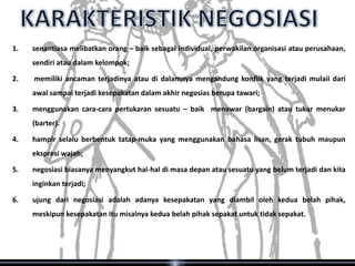 1.   senantiasa melibatkan orang – baik sebagai individual, perwakilan organisasi atau perusahaan,
     sendiri atau dalam kelompok;

2.   memiliki ancaman terjadinya atau di dalamnya mengandung konflik yang terjadi mulaii dari
     awal sampai terjadi kesepakatan dalam akhir negosias berupa tawari;

3.   menggunakan cara-cara pertukaran sesuatu – baik menawar (bargain) atau tukar menukar
     (barter).

4.   hampir selalu berbentuk tatap-muka yang menggunakan bahasa lisan, gerak tubuh maupun
     ekspresi wajah;

5.   negosiasi biasanya menyangkut hal-hal di masa depan atau sesuatu yang belum terjadi dan kita
     inginkan terjadi;

6.   ujung dari negosiasi adalah adanya kesepakatan yang diambil oleh kedua belah pihak,
     meskipun kesepakatan itu misalnya kedua belah pihak sepakat untuk tidak sepakat.
 