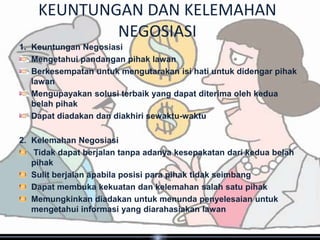 KEUNTUNGAN DAN KELEMAHAN
            NEGOSIASI
1. Keuntungan Negosiasi
   Mengetahui pandangan pihak lawan
   Berkesempatan untuk mengutarakan isi hati untuk didengar pihak
   lawan
   Mengupayakan solusi terbaik yang dapat diterima oleh kedua
   belah pihak
   Dapat diadakan dan diakhiri sewaktu-waktu

2. Kelemahan Negosiasi
   Tidak dapat berjalan tanpa adanya kesepakatan dari kedua belah
   pihak
   Sulit berjalan apabila posisi para pihak tidak seimbang
   Dapat membuka kekuatan dan kelemahan salah satu pihak
   Memungkinkan diadakan untuk menunda penyelesaian untuk
   mengetahui informasi yang diarahasiakan lawan
 