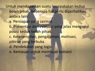 Untuk mendapatkan suatu kesepakatan kedua
 belah pihak, beberapa hal perlu diperhatikan
 antara lain :
 a. Persiapan yang cermat
 b. Presentasi dan evaluasi yang jelas mengenai
 posisi kedua belah pihak.
 c. Keterampilan, pengalaman, motivasi,
 pikiran yang terbuka
 d. Pendekatan yang logis
 e. Kemauan untuk membuat konsesi
 