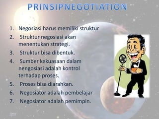 1. Negosiasi harus memiliki struktur
2. Struktur negosiasi akan
   menentukan strategi.
3. Struktur bisa dibentuk.
4. Sumber kekuasaan dalam
   nengosiasi adalah kontrol
   terhadap proses.
5. Proses bisa diarahkan.
6. Negosiator adalah pembelajar
7. Negosiator adalah pemimpin.
 