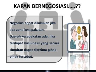 KAPAN BERNEGOSIASI…..??

Negosiasi tepat dilakukan jika
ada zona kesepakatan.
Daerah kesepakatan ada, jika
terdapat hasil-hasil yang secara
simultan dapat diterima pihak
pihak tersebut.
 