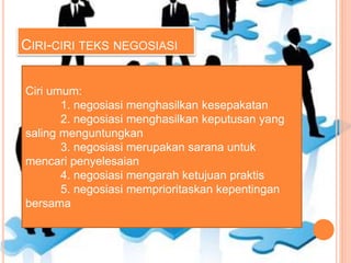 CIRI-CIRI TEKS NEGOSIASI
Ciri umum:
1. negosiasi menghasilkan kesepakatan
2. negosiasi menghasilkan keputusan yang
saling menguntungkan
3. negosiasi merupakan sarana untuk
mencari penyelesaian
4. negosiasi mengarah ketujuan praktis
5. negosiasi memprioritaskan kepentingan
bersama
 