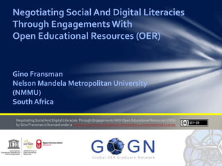 Negotiating Social And Digital Literacies
Through EngagementsWith
Open Educational Resources (OER)
Gino Fransman
Nelson Mandela Metropolitan University
(NMMU)
South Africa
Negotiating SocialAnd Digital Literacies Through Engagements With Open Educational Resources (OER)
byGino Fransman is licensed under a CreativeCommons Attribution-ShareAlike 4.0 International License.
 