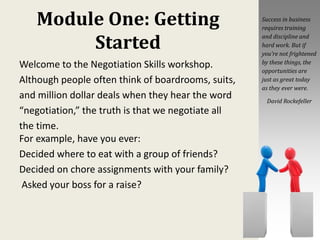 Module One: Getting
Started
Welcome to the Negotiation Skills workshop.
Although people often think of boardrooms, suits,
and million dollar deals when they hear the word
“negotiation,” the truth is that we negotiate all
the time.
For example, have you ever:
Decided where to eat with a group of friends?
Decided on chore assignments with your family?
Asked your boss for a raise?
Success in business
requires training
and discipline and
hard work. But if
you’re not frightened
by these things, the
opportunities are
just as great today
as they ever were.
David Rockefeller
 