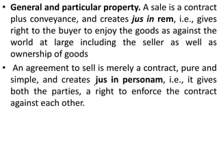 Example. A agreed to exchange with B 100 quarters of barley at £ 2 per quarter for 52 bullocks valued at £ 6 per bullock and pay the difference in cash. [Aldridge v. Johnson, (1857) 7 E. & B. 385].Is it a contract of sale?4. Transfer of general property. Theremust be a transfer of general property as distinguished from special property in goods from the seller to the buyer. If A owns certain goods. he has general property in the goods. If he pledges them with B, B has special property in the goods.5. Essential elements of a valid contract.All the essential elements of a valid contract must be present in the contract of sale.